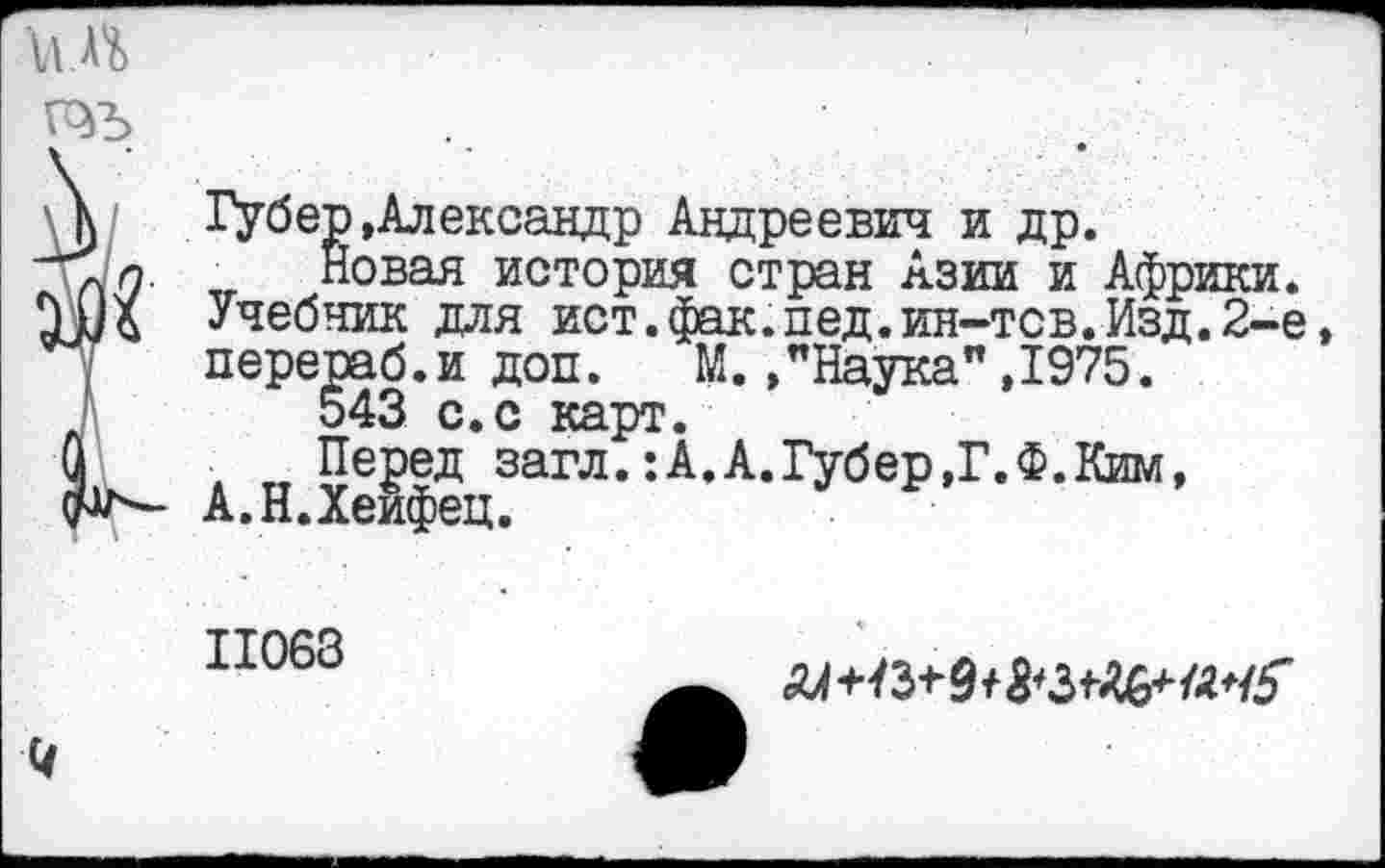 ﻿и Л
Губер »Александр Андреевич и др.
Новая история стран Азии и Африки. Учебник для ист.фак.пед.ин-тсв.Изд.2~е, перераб.и доп. М.»"Наука" ,1975.
543 с.с карт.
Перед загл.:А.А.Губер,Г.Ф.Ким, А.Н.Хейфец.
11063
